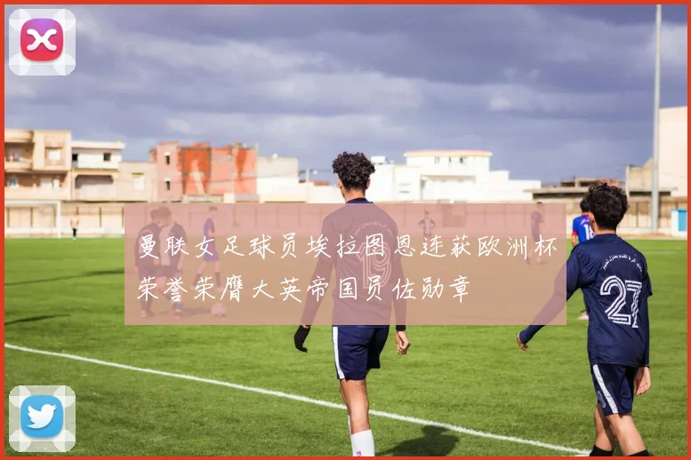 曼联女足球员埃拉图恩连获欧洲杯荣誉荣膺大英帝国员佐勋章