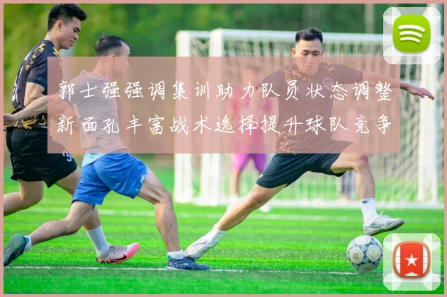 郭士强强调集训助力队员状态调整新面孔丰富战术选择提升球队竞争力