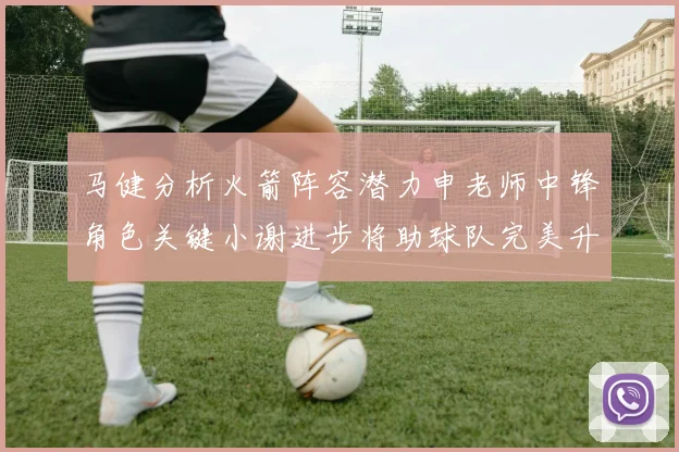 马健分析火箭阵容潜力申老师中锋角色关键小谢进步将助球队完美升级