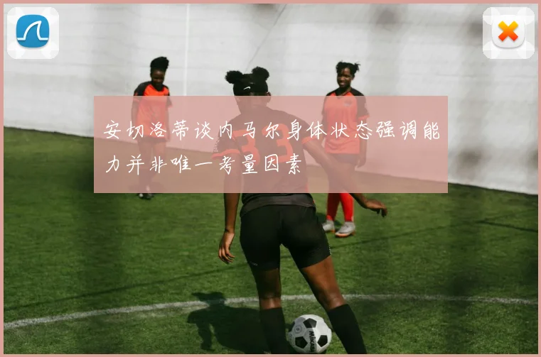 安切洛蒂谈内马尔身体状态强调能力并非唯一考量因素