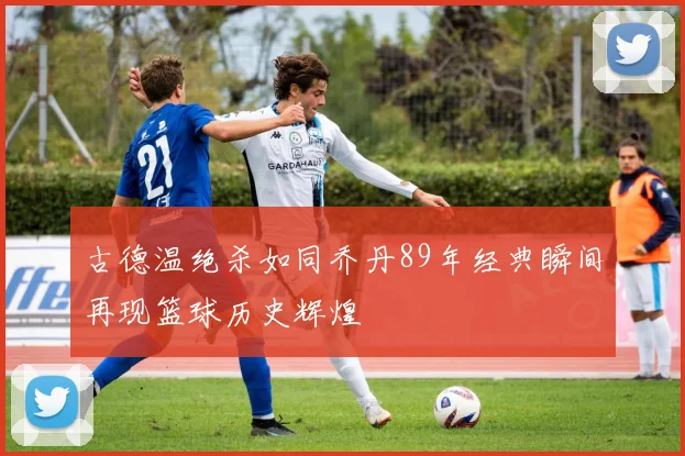 古德温绝杀如同乔丹89年经典瞬间再现篮球历史辉煌