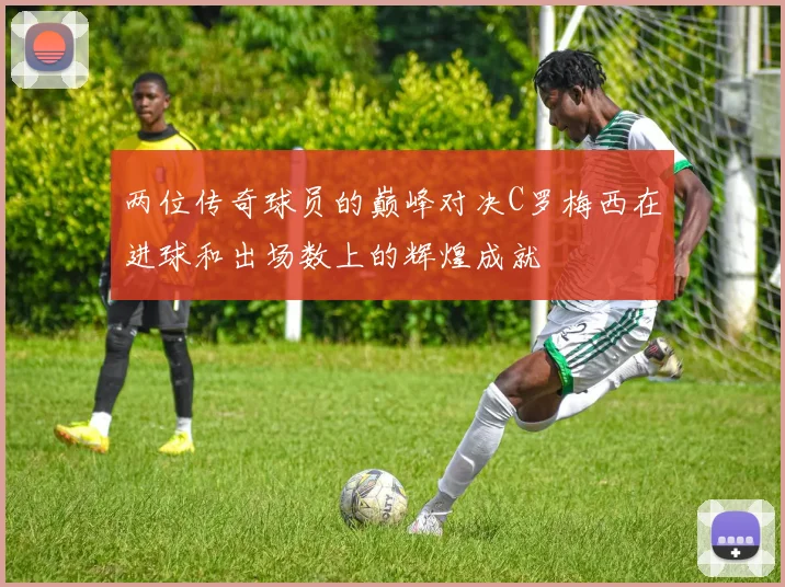 两位传奇球员的巅峰对决C罗梅西在进球和出场数上的辉煌成就