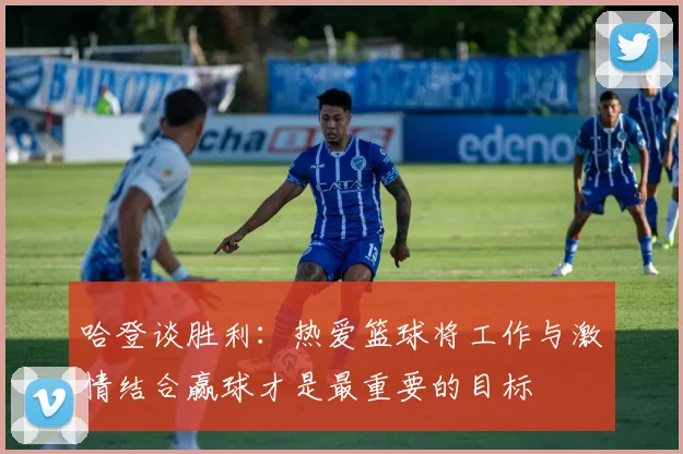 哈登谈胜利：热爱篮球将工作与激情结合赢球才是最重要的目标