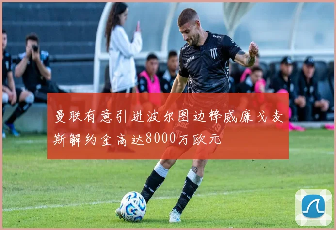 曼联有意引进波尔图边锋威廉戈麦斯解约金高达8000万欧元