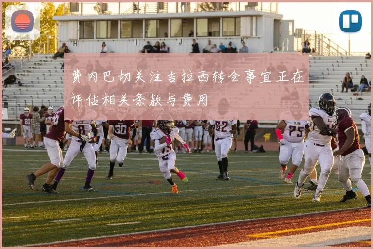 费内巴切关注吉拉西转会事宜正在评估相关条款与费用