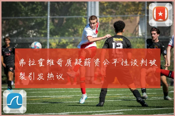 弗拉霍维奇质疑薪资公平性谈判破裂引发热议