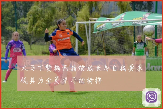 大马丁赞梅西持续成长与自我要求视其为全员学习的榜样