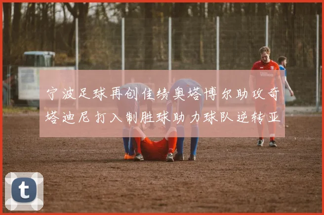宁波足球再创佳绩奥塔博尔助攻奇塔迪尼打入制胜球助力球队逆转亚泰