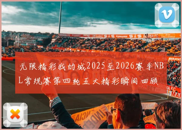 无限精彩我的城2025至2026赛季NBL常规赛第四轮五大精彩瞬间回顾