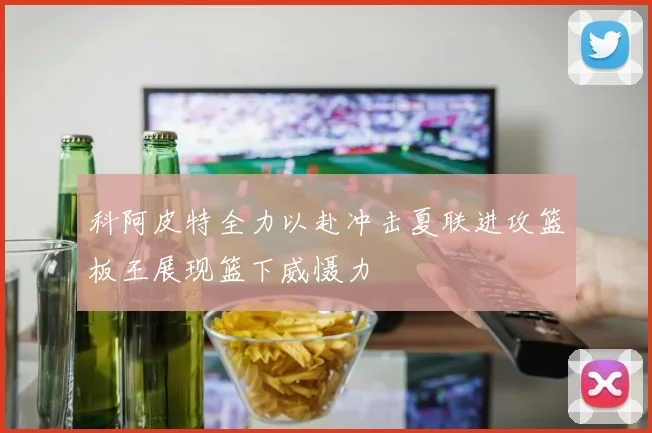 科阿皮特全力以赴冲击夏联进攻篮板王展现篮下威慑力