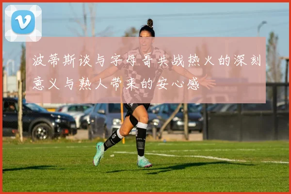 波蒂斯谈与字母哥共战热火的深刻意义与熟人带来的安心感