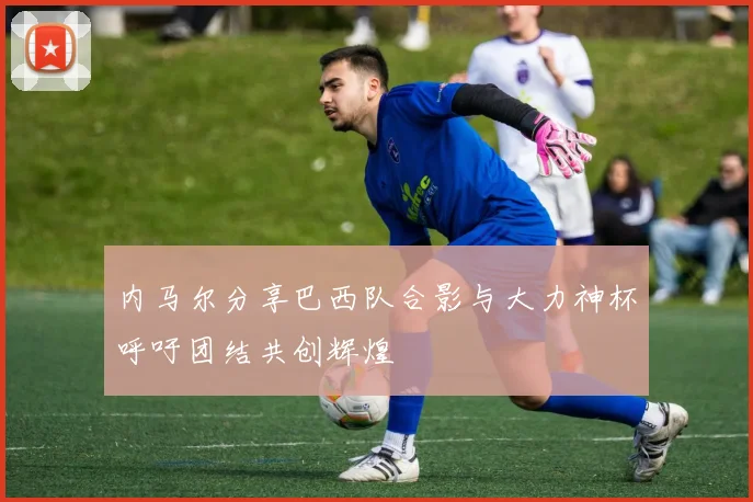 内马尔分享巴西队合影与大力神杯呼吁团结共创辉煌