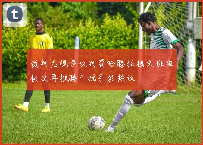 裁判无视争议判罚哈滕拉拽文班阻快攻再推腰干扰引发热议