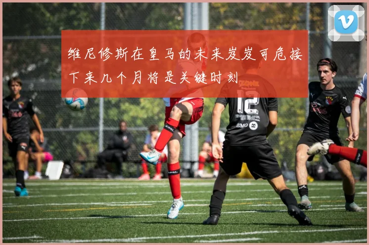 维尼修斯在皇马的未来岌岌可危接下来几个月将是关键时刻