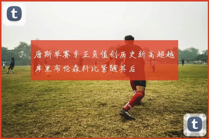唐斯单赛季正负值创历史新高超越库里布伦森科比紧随其后