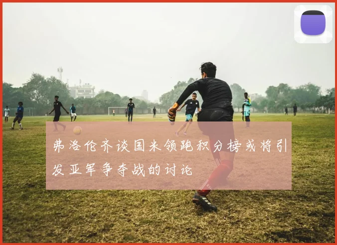 弗洛伦齐谈国米领跑积分榜或将引发亚军争夺战的讨论