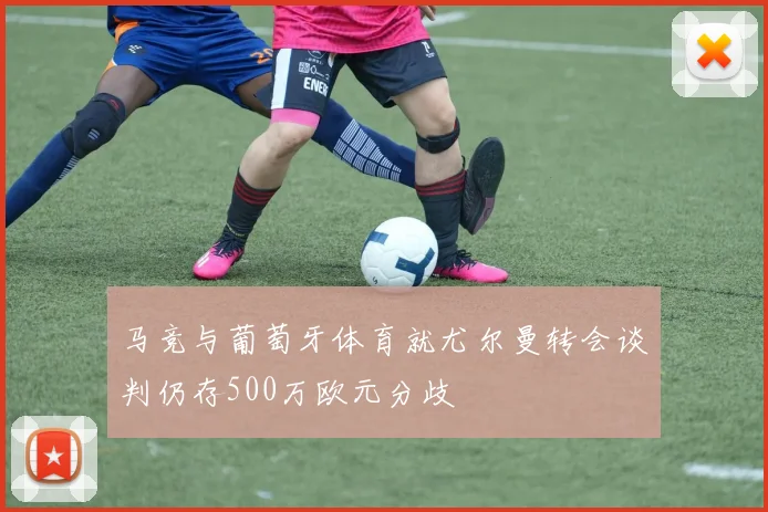 马竞与葡萄牙体育就尤尔曼转会谈判仍存500万欧元分歧