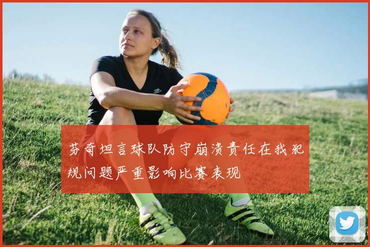 芬奇坦言球队防守崩溃责任在我犯规问题严重影响比赛表现