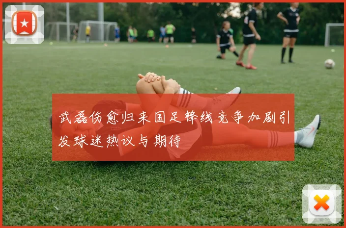 武磊伤愈归来国足锋线竞争加剧引发球迷热议与期待
